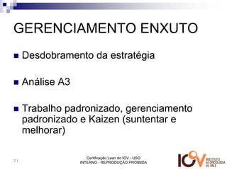 GERENCIAMENTO ENXUTO
     Desdobramento da estratégia

     Análise A3

     Trabalho padronizado, gerenciamento
     padronizado e Kaizen (suntentar e
     melhorar)

                     Certificação Lean do IOV - USO
21
                  INTERNO - REPRODUÇÃO PROIBIDA
 