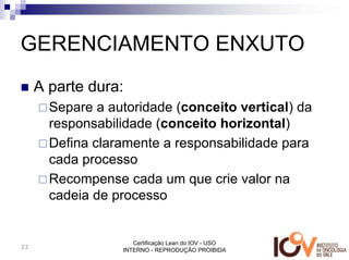 GERENCIAMENTO ENXUTO
     A parte dura:
       Separe a autoridade (conceito vertical) da
       responsabilidade (conceito horizontal)
       Defina claramente a responsabilidade para
       cada processo
       Recompense cada um que crie valor na
       cadeia de processo


                     Certificação Lean do IOV - USO
22
                  INTERNO - REPRODUÇÃO PROIBIDA
 