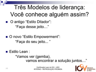 Três Modelos de liderança:
     Você conhece alguém assim?
     O antigo “Estilo Ditador”:
       “Faça desse jeito…”

     O novo “Estilo Empowerment”:
        “Faça do seu jeito... ”

     Estilo Lean :
         “Vamos ver (gemba),
               vamos encontrar a solução juntos…”
                      Certificação Lean do IOV - USO
23
                   INTERNO - REPRODUÇÃO PROIBIDA
 