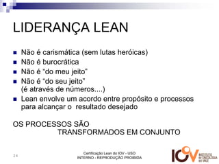 LIDERANÇA LEAN
     Não é carismática (sem lutas heróicas)
     Não é burocrática
     Não é “do meu jeito”
     Não é “do seu jeito”
     (é através de números....)
     Lean envolve um acordo entre propósito e processos
     para alcançar o resultado desejado

OS PROCESSOS SÃO
         TRANSFORMADOS EM CONJUNTO

                        Certificação Lean do IOV - USO
24
                     INTERNO - REPRODUÇÃO PROIBIDA
 
