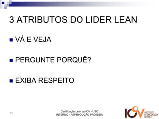 3 ATRIBUTOS DO LIDER LEAN

     VÁ E VEJA

     PERGUNTE PORQUÊ?

     EXIBA RESPEITO



                    Certificação Lean do IOV - USO
25
                 INTERNO - REPRODUÇÃO PROIBIDA
 