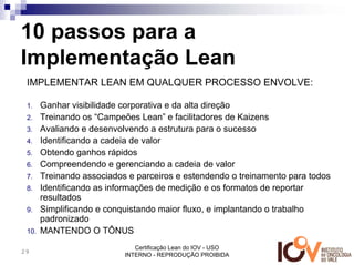 10 passos para a
Implementação Lean
 IMPLEMENTAR LEAN EM QUALQUER PROCESSO ENVOLVE:

 1.    Ganhar visibilidade corporativa e da alta direção
 2.    Treinando os “Campeões Lean” e facilitadores de Kaizens
 3.    Avaliando e desenvolvendo a estrutura para o sucesso
 4.    Identificando a cadeia de valor
 5.    Obtendo ganhos rápidos
 6.    Compreendendo e gerenciando a cadeia de valor
 7.    Treinando associados e parceiros e estendendo o treinamento para todos
 8.    Identificando as informações de medição e os formatos de reportar
       resultados
 9.    Simplificando e conquistando maior fluxo, e implantando o trabalho
       padronizado
 10.   MANTENDO O TÔNUS
                              Certificação Lean do IOV - USO
29
                           INTERNO - REPRODUÇÃO PROIBIDA
 