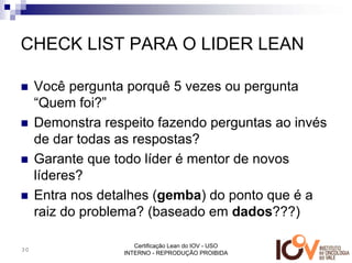 CHECK LIST PARA O LIDER LEAN

     Você pergunta porquê 5 vezes ou pergunta
     “Quem foi?”
     Demonstra respeito fazendo perguntas ao invés
     de dar todas as respostas?
     Garante que todo líder é mentor de novos
     líderes?
     Entra nos detalhes (gemba) do ponto que é a
     raiz do problema? (baseado em dados???)

                     Certificação Lean do IOV - USO
30
                  INTERNO - REPRODUÇÃO PROIBIDA
 