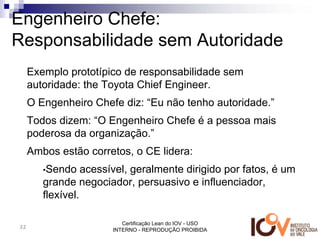 Engenheiro Chefe:
Responsabilidade sem Autoridade
     Exemplo prototípico de responsabilidade sem
     autoridade: the Toyota Chief Engineer.
     O Engenheiro Chefe diz: “Eu não tenho autoridade.”
     Todos dizem: “O Engenheiro Chefe é a pessoa mais
     poderosa da organização.”
     Ambos estão corretos, o CE lidera:
        •Sendo    acessível, geralmente dirigido por fatos, é um
        grande negociador, persuasivo e influenciador,
        flexível.

                          Certificação Lean do IOV - USO
32
                       INTERNO - REPRODUÇÃO PROIBIDA
 