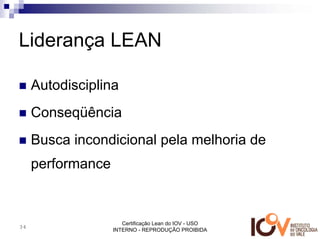 Liderança LEAN

     Autodisciplina
     Conseqüência
     Busca incondicional pela melhoria de
     performance


                      Certificação Lean do IOV - USO
34
                   INTERNO - REPRODUÇÃO PROIBIDA
 
