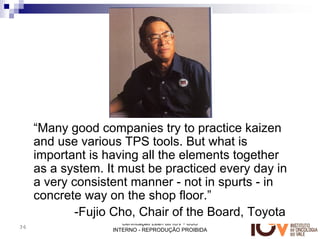 “Many good companies try to practice kaizen
     and use various TPS tools. But what is
     important is having all the elements together
     as a system. It must be practiced every day in
     a very consistent manner - not in spurts - in
     concrete way on the shop floor.”
             -Fujio Cho, Chair of the Board, Toyota
                      Certificação Lean do IOV - USO
36
                   INTERNO - REPRODUÇÃO PROIBIDA
 
