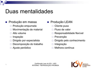 Duas mentalidades
    Produção em massa                       Produção LEAN
      Produção empurrada                         Cliente puxa
      Movimentação de material                   Fluxo de valor
      Alto volume                                Responsabilidade flexível
      Inspeção                                   Prevenção
      Dirigido por especialista                  Dirigido pelo conhecimento
      Decomposição do trabalho                   Integração
      Ajuste periódico                           Melhora contínua




                         Certificação Lean do IOV - USO
7
                      INTERNO - REPRODUÇÃO PROIBIDA
 