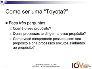 Como ser uma “Toyota?”
    Faça três perguntas:
      Qual é o seu propósito?
      Quais processos te dirigem a esse propósito?
      Como você compromete pessoas com seu
      propósito e cria processos enxutos alinhados
      ao propósito?



                    Certificação Lean do IOV - USO
8
                 INTERNO - REPRODUÇÃO PROIBIDA
 