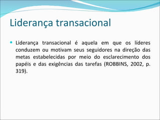 Liderança transacional Liderança transacional é aquela em que os líderes conduzem ou motivam seus seguidores na direção das metas estabelecidas por meio do esclarecimento dos papéis e das exigências das tarefas (ROBBINS, 2002, p. 319). 