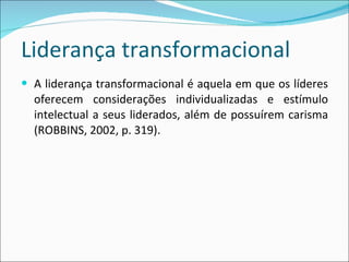 Liderança transformacional A liderança transformacional é aquela em que os líderes oferecem considerações individualizadas e estímulo intelectual a seus liderados, além de possuírem carisma  (ROBBINS, 2002, p. 319). 