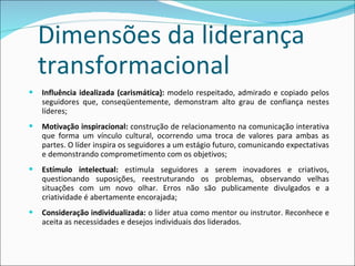 Dimensões da liderança transformacional Influência idealizada (carismática ) :  modelo respeitado, admirado e copiado pelos seguidores que, conseqüentemente, demonstram alto grau de confiança nestes líderes; Motivação inspiracional:  construção de relacionamento na comunicação interativa que forma um vínculo cultural, ocorrendo uma troca de valores para ambas as partes. O líder inspira os seguidores a um estágio futuro, comunicando expectativas e demonstrando comprometimento com os objetivos; Estímulo intelectual:  estimula seguidores a serem inovadores e criativos, questionando suposições, reestruturando os problemas, observando velhas situações com um novo olhar. Erros não são publicamente divulgados e a criatividade é abertamente encorajada; Consideração individualizada:  o líder atua como mentor ou instrutor. Reconhece e aceita as necessidades e desejos individuais dos liderados. 