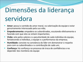 Dimensões da liderança servidora Amor:  possui o sentido do amor moral, na valorização da equipe e estar genuinamente interessado pela sua vida; Empoderamento:  empodera os subordinados, escutando efetivamente e fazendo com que eles se sintam importantes; Visão:  zela pelos valores e a peculiaridade de cada indivíduo da equipe, fortalecendo o indivíduo, a equipe e a performance da empresa; Humildade:  consiste na constância do líder em demonstrar o respeito para com os subordinados e a contribuição de cada um; Confiança:  há confiança no processo de troca de confidências e no depender dos membros da equipe 