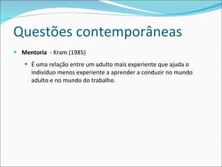 Questões contemporâneas Mentoria   - Kram (1985) É uma relação entre um adulto mais experiente que ajuda o indivíduo menos experiente a aprender a conduzir no mundo adulto e no mundo do trabalho. 