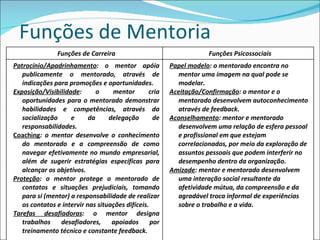 Funções de Mentoria Funções de Carreira Funções Psicossociais Patrocínio/Apadrinhamento : o mentor apóia publicamente o mentorado, através de indicações para promoções e oportunidades. Exposição/Visibilidade : o mentor cria oportunidades para o mentorado demonstrar habilidades e competências, através da socialização e da delegação de responsabilidades. Coaching : o mentor desenvolve o conhecimento do mentorado e a compreensão de como navegar efetivamente no mundo empresarial, além de sugerir estratégias específicas para alcançar os objetivos. Proteção : o mentor protege o mentorado de contatos e situações prejudiciais, tomando para si (mentor) a responsabilidade de realizar os contatos e intervir nas situações difíceis. Tarefas desafiadoras : o mentor designa trabalhos desafiadores, apoiados por treinamento técnico e constante feedback. Papel modelo : o mentorado encontra no mentor uma imagem na qual pode se modelar. Aceitação/Confirmação : o mentor e o mentorado desenvolvem autoconhecimento através de feedback. Aconselhamento : mentor e mentorado desenvolvem uma relação de esfera pessoal e profissional em que estejam correlacionados, por meio da exploração de assuntos pessoais que podem interferir no desempenho dentro da organização. Amizade : mentor e mentorado desenvolvem uma interação social resultante da afetividade mútua, da compreensão e da agradável troca informal de experiências sobre o trabalho e a vida. 