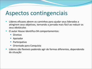 Aspectos contingenciais Líderes eficazes abrem os caminhos para ajudar seus liderados a atingirem seus objetivos, tornando a jornada mais fácil ao reduzir os seus obstáculos O autor House identifica 04 comportamentos: Diretivo  Apoiador  Participativo Orientado para Conquista Líderes são flexíveis podendo agir de formas diferentes, dependendo da situação 