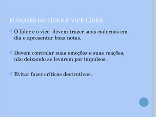FUNÇÕES DO LÍDER E VICE LÍDER
 O líder e o vice devem trazer seus cadernos em
dia e apresentar boas notas.
 Devem controlar suas emoções e suas reações,
não deixando se levarem por impulsos.
 Evitar fazer críticas destrutivas.
 