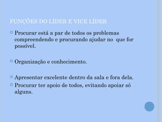 FUNÇÕES DO LÍDER E VICE LÍDER
 Procurar está a par de todos os problemas
compreendendo e procurando ajudar no que for
possível.
 Organização e conhecimento.
 Apresentar excelente dentro da sala e fora dela.
 Procurar ter apoio de todos, evitando apoiar só
alguns.
 