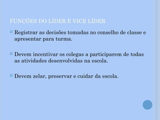 FUNÇÕES DO LÍDER E VICE LÍDER
 Registrar as decisões tomadas no conselho de classe e
apresentar para turma.
 Devem incentivar os colegas a participarem de todas
as atividades desenvolvidas na escola.
 Devem zelar, preservar e cuidar da escola.
 