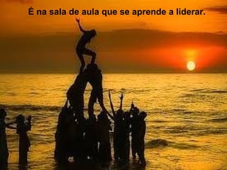 LIDERANÇA NA ESCOLA
É na sala de aula que se aprende a liderar.
 