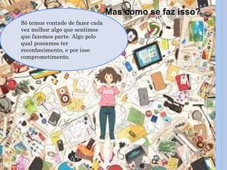 Mas como se faz isso?
Só temos vontade de fazer cada
vez melhor algo que sentimos
que fazemos parte. Algo pelo
qual possamos ter
reconhecimento, e por isso
comprometimento.
 