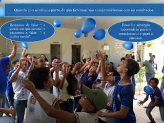 .
Quando nos sentimos parte do que fazemos, nos comprometemos com os resultados.
Deixamos de falar “ a
escola em que estudo” e
passamos a falar “ a
minha escola”.
Essa é a sinergia
necessária para o
crescimento e para o
sucesso.
 