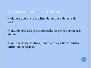 FUNÇÕES DO LÍDER E VICE LÍDER
 Colaborar com a disciplina da escola e da sala de
aula;
 Comunicar a direção a ausência do professor na sala
de aula;
 Comunicar ao diretor quando o colega tiver muitas
faltas consecutivas;
 