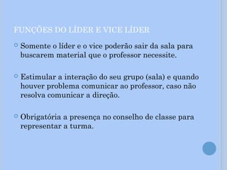 FUNÇÕES DO LÍDER E VICE LÍDER
 Somente o líder e o vice poderão sair da sala para
buscarem material que o professor necessite.
 Estimular a interação do seu grupo (sala) e quando
houver problema comunicar ao professor, caso não
resolva comunicar a direção.
 Obrigatória a presença no conselho de classe para
representar a turma.
 