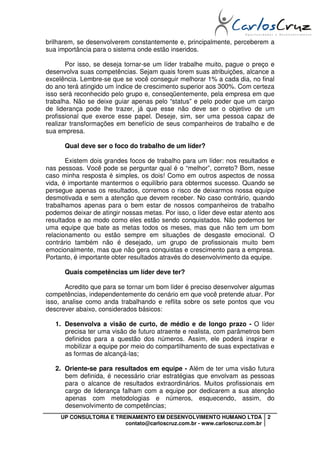 brilharem, se desenvolverem constantemente e, principalmente, perceberem a
sua importância para o sistema onde estão inseridos.

       Por isso, se deseja tornar-se um líder trabalhe muito, pague o preço e
desenvolva suas competências. Sejam quais forem suas atribuições, alcance a
excelência. Lembre-se que se você conseguir melhorar 1% a cada dia, no final
do ano terá atingido um índice de crescimento superior aos 300%. Com certeza
isso será reconhecido pelo grupo e, conseqüentemente, pela empresa em que
trabalha. Não se deixe guiar apenas pelo “status” e pelo poder que um cargo
de liderança pode lhe trazer, já que esse não deve ser o objetivo de um
profissional que exerce esse papel. Deseje, sim, ser uma pessoa capaz de
realizar transformações em benefício de seus companheiros de trabalho e de
sua empresa.

      Qual deve ser o foco do trabalho de um líder?

       Existem dois grandes focos de trabalho para um líder: nos resultados e
nas pessoas. Você pode se perguntar qual é o “melhor”, correto? Bom, nesse
caso minha resposta é simples, os dois! Como em outros aspectos de nossa
vida, é importante mantermos o equilíbrio para obtermos sucesso. Quando se
persegue apenas os resultados, corremos o risco de deixarmos nossa equipe
desmotivada e sem a atenção que devem receber. No caso contrário, quando
trabalhamos apenas para o bem estar de nossos companheiros de trabalho
podemos deixar de atingir nossas metas. Por isso, o líder deve estar atento aos
resultados e ao modo como eles estão sendo conquistados. Não podemos ter
uma equipe que bate as metas todos os meses, mas que não tem um bom
relacionamento ou estão sempre em situações de desgaste emocional. O
contrário também não é desejado, um grupo de profissionais muito bem
emocionalmente, mas que não gera conquistas e crescimento para a empresa.
Portanto, é importante obter resultados através do desenvolvimento da equipe.

      Quais competências um líder deve ter?

       Acredito que para se tornar um bom líder é preciso desenvolver algumas
competências, independentemente do cenário em que você pretende atuar. Por
isso, analise como anda trabalhando e reflita sobre os sete pontos que vou
descrever abaixo, considerados básicos:

   1. Desenvolva a visão de curto, de médio e de longo prazo - O líder
      precisa ter uma visão de futuro atraente e realista, com parâmetros bem
      definidos para a questão dos números. Assim, ele poderá inspirar e
      mobilizar a equipe por meio do compartilhamento de suas expectativas e
      as formas de alcançá-las;

   2. Oriente-se para resultados em equipe - Além de ter uma visão futura
      bem definida, é necessário criar estratégias que envolvam as pessoas
      para o alcance de resultados extraordinários. Muitos profissionais em
      cargo de liderança falham com a equipe por dedicarem a sua atenção
      apenas com metodologias e números, esquecendo, assim, do
      desenvolvimento de competências;
     UP CONSULTORIA E TREINAMENTO EM DESENVOLVIMENTO HUMANO LTDA             2
                         contato@carloscruz.com.br - www.carloscruz.com.br
 
