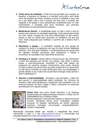 3. Tenha senso de realidade - O líder tem que perceber que a equipe, os
     desafios, a empresa, os clientes e o mercado nunca são e nem serão
     como ele gostaria que fosse. Portanto, encarar a realidade e fazer não
     só o que gosta, mas o que é preciso ser feito para o sucesso dos
     negócios e da equipe é uma característica fundamental para um líder
     extraordinário e orientado para bons resultados, que permitam
     crescimentos na área profissional e pessoal;

  4. Mantenha-se flexível - A flexibilidade ajuda um líder a fazer o que for
     preciso para alcançar os resultados esperados. Caso seja preciso mudar
     de rumo, treinar a equipe de uma forma diferenciada, ou até mesmo,
     colocar a mão na massa para solucionar um problema, ele terá que
     fazer. Estar preparado para modificar o caminho até o destino final é
     essencial;

  5. Reconheça a equipe – O verdadeiro segredo de uma equipe de
     sucesso é a forma e a freqüência com que um líder fornece feedbacks
     positivos. Uma dica para fortalecer o comprometimento da equipe está
     em agendar reuniões quinzenais para parabenizar a equipe e
     comemorar os resultados mais importantes do período;

  6. Conheça a si mesmo - Muitos líderes frustram-se por não conhecerem
     o perfil das pessoas que formam sua equipe, mas antes é preciso
     buscar o auto-conhecimento. Aconselho a todo líder passar por
     programas de coaching, terapias, treinamentos, entre outros. Quando
     um líder conhece seu ponto fraco ele pode transformá-lo em ponto forte
     ou até mesmo contratar um braço direito para suprir sua necessidade, o
     grande desafio é que muitos não se permitem enxergar esses pontos a
     serem trabalhados; e

  7. Assuma a responsabilidade - Aconteça o que acontecer, o líder tem
     que assumir a responsabilidade pelos resultados. No momento de
     sucesso o líder deve parabenizar a equipe por esta conquista e em um
     eventual fracasso ele deve instigar a todos a pensarem em possíveis
     aprendizados com aquela situação.


               Carlos Cruz atua como Coach Executivo e de Equipes,
               Conferencista em Desenvolvimento Humano e Diretor da UP
               TREINAMENTOS & CONSULTORIA.
               Ministra palestras e treinamentos focados no desenvolvimento
               humano, abordando temas como: criatividade, relações
               humanas no trabalho, atendimento ao cliente, liderança,
               coaching, motivação, comunicação, empreendedorismo,
               vendas e negociação.

Reprodução autorizada desde que mantida a integridade dos textos,
mencionado o autor e o site www.carloscruz.com.br e comunicada sua
utilização através do e-mail imprensa@carloscruz.com.br

    UP CONSULTORIA E TREINAMENTO EM DESENVOLVIMENTO HUMANO LTDA             3
                        contato@carloscruz.com.br - www.carloscruz.com.br
 