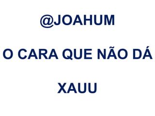 @JOAHUM 
O CARA QUE NÃO DÁ 
XAUU 
 