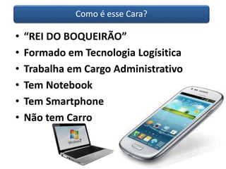 Como é esse Cara? 
• “REI DO BOQUEIRÃO” 
• Formado em Tecnologia Logísitica 
• Trabalha em Cargo Administrativo 
• Tem Notebook 
• Tem Smartphone 
• Não tem Carro 
 