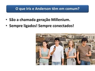 O que Iris e Anderson têm em comum? 
• São a chamada geração Millenium. 
• Sempre ligados! Sempre conectados! 
 