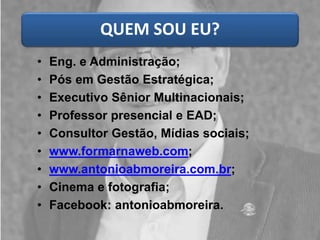 QUEM SOU EU? 
• Eng. e Administração; 
• Pós em Gestão Estratégica; 
• Executivo Sênior Multinacionais; 
• Professor presencial e EAD; 
• Consultor Gestão, Mídias sociais; 
• www.formarnaweb.com; 
• www.antonioabmoreira.com.br; 
• Cinema e fotografia; 
• Facebook: antonioabmoreira. 
 