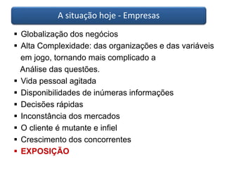 A situação hoje - Empresas 
 Globalização dos negócios 
 Alta Complexidade: das organizações e das variáveis 
em jogo, tornando mais complicado a 
Análise das questões. 
 Vida pessoal agitada 
 Disponibilidades de inúmeras informações 
 Decisões rápidas 
 Inconstância dos mercados 
 O cliente é mutante e infiel 
 Crescimento dos concorrentes 
 EXPOSIÇÃO 
 