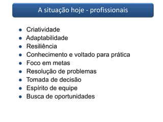 A situação hoje - profissionais 
 Criatividade 
 Adaptabilidade 
 Resiliência 
 Conhecimento e voltado para prática 
 Foco em metas 
 Resolução de problemas 
 Tomada de decisão 
 Espírito de equipe 
 Busca de oportunidades 
 