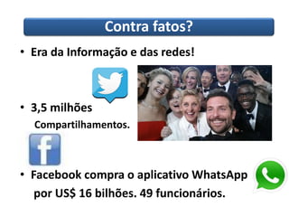 Contra fatos? 
• Era da Informação e das redes! 
• 3,5 milhões 
Compartilhamentos. 
• Facebook compra o aplicativo WhatsApp 
por US$ 16 bilhões. 49 funcionários. 
 
