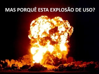 MAS PORQUÊ ESTA EXPLOSÃO DE USO? 
 