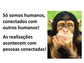 Só somos humanos, 
conectados com 
outros humanos! 
As realizações 
acontecem com 
pessoas conectadas! 
 