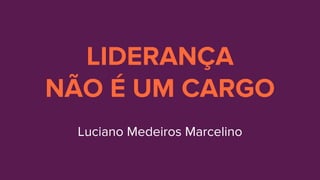 LIDERANÇA
NÃO É UM CARGO
Luciano Medeiros Marcelino
 
