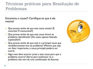 Técnicas práticas para Resolução de
Problemas
Encontrou a causa?? Certifique-se que é ela
mesma!
 Que provas tenho de que esta causa existe? (É
concreta? É mensurável?)
 Que provas tenho de que esta causa levará ao
problema identificado? (Ou estou apenas fazendo
suposições?)
 Que provas tenho de que esta é a principal causa que
verdadeiramente leva ao problema? (Mesmo que seja
um fator importante, a causa principal poderia ser
outra).
 Algo mais deve ocorrer junto a esta causa para que o
problema ocorra? (Serve para esclarecer se o
problema não vem de uma combinação de fatores)
 