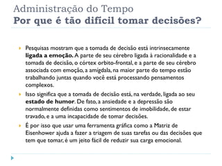 Administração do Tempo
Por que é tão difícil tomar decisões?
 Pesquisas mostram que a tomada de decisão está intrinsecamente
ligada a emoção. A parte de seu cérebro ligada à racionalidade e a
tomada de decisão, o córtex orbito-frontal, e a parte de seu cérebro
associada com emoção, a amígdala, na maior parte do tempo estão
trabalhando juntas quando você está processando pensamentos
complexos.
 Isso significa que a tomada de decisão está, na verdade, ligada ao seu
estado de humor. De fato, a ansiedade e a depressão são
normalmente definidas como sentimentos de imobilidade, de estar
travado, e a uma incapacidade de tomar decisões.
 É por isso que usar uma ferramenta gráfica como a Matriz de
Eisenhower ajuda a fazer a triagem de suas tarefas ou das decisões que
tem que tomar, é um jeito fácil de reduzir sua carga emocional.
 