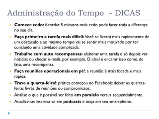 Administração do Tempo - DICAS
 Comece cedo: Acordar 5 minutos mais cedo pode fazer toda a diferença
no seu dia.
 Faça primeiro a tarefa mais difícil: Você se livrará mais rapidamente de
um obstáculo e ao mesmo tempo vai se sentir mais motivado por ter
concluído uma atividade complicada.
 Trabalhe com auto recompensas: elaborar uma tarefa e só depois ver
notícias ou checar e-mails, por exemplo. O ideal é encarar isso como, de
fato, uma recompensa.
 Faça reuniões operacionais em pé!: a reunião é mais focada e mais
rápida.
 Trave a quarta-feira!: prática começou no Facebook: deixar as quartas-
feiras livres de reuniões ou compromissos.
 Analise o que é possível ser feito em paralelo versus sequencialmente.
 Atualize-se: inscreva-se em podcasts e ouça em seu smartphone.
 