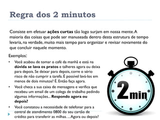 Regra dos 2 minutos
Consiste em efetuar ações curtas tão logo surjam em nossa mente.A
maioria das coisas que pode ser manuseada dentro desta estrutura de tempo
levaria, na verdade, muito mais tempo para organizar e revisar novamente do
que concluir naquele momento.
Exemplos:
• Você acabou de tomar o café da manhã e está na
dúvida se lava os pratos e talheres agora ou deixa
para depois. Se deixar para depois, corre o sério
risco de não cumprir a tarefa. É possível lavá-los em
menos de dois minutos? É. Então faça agora.
• Você checa a sua caixa de mensagens e verifica que
recebeu um email de um colega de trabalho pedindo
algumas informações... Respondo agora ou
depois?
• Você constatou a necessidade de telefonar para a
central de atendimento 0800 do seu cartão de
crédito para transferir as milhas. ...Agora ou depois?
 