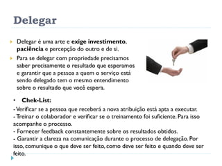 Delegar
 Delegar é uma arte e exige investimento,
paciência e percepção do outro e de si.
 Para se delegar com propriedade precisamos
saber precisamente o resultado que esperamos
e garantir que a pessoa a quem o serviço está
sendo delegado tem o mesmo entendimento
sobre o resultado que você espera.
• Chek-List:
-Verificar se a pessoa que receberá a nova atribuição está apta a executar.
- Treinar o colaborador e verificar se o treinamento foi suficiente. Para isso
acompanhe o processo.
- Fornecer feedback constantemente sobre os resultados obtidos.
- Garantir a clareza na comunicação durante o processo de delegação. Por
isso, comunique o que deve ser feito, como deve ser feito e quando deve ser
feito.
 