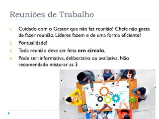 Reuniões de Trabalho
1. Cuidado com o Gestor que não faz reunião! Chefe não gosta
de fazer reunião. Líderes fazem e de uma forma eficiente!
2. Pontualidade!
3. Toda reunião deve ser feita em círculo.
4. Pode ser: informativa, deliberativa ou avaliativa. Não
recomendado misturar as 3
 