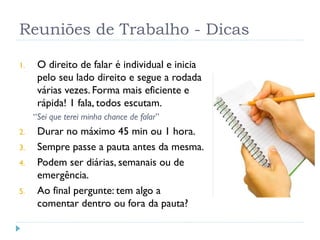 Reuniões de Trabalho - Dicas
1. O direito de falar é individual e inicia
pelo seu lado direito e segue a rodada
várias vezes. Forma mais eficiente e
rápida! 1 fala, todos escutam.
“Sei que terei minha chance de falar”
2. Durar no máximo 45 min ou 1 hora.
3. Sempre passe a pauta antes da mesma.
4. Podem ser diárias, semanais ou de
emergência.
5. Ao final pergunte: tem algo a
comentar dentro ou fora da pauta?
 