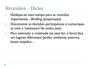 Reuniões - Dicas
1. Dedique-se mais tempo para as reuniões
importantes - Briefing (preparação)
2. Documente as decisões participativas e comunique-
as com a “assinatura”de todos (ata)
3. Para estimular a criativade (se este for o foco) faça
em lugares diferentes! Jardim, ambiente externo,
locais arejados…
 