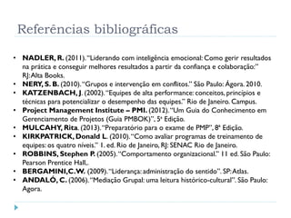 Referências bibliográficas
• NADLER, R. (2011).“Liderando com inteligência emocional: Como gerir resultados
na prática e conseguir melhores resultados a partir da confiança e colaboração:”
RJ:Alta Books.
• NERY, S. B. (2010).“Grupos e intervenção em conflitos.” São Paulo: Ágora. 2010.
• KATZENBACH, J. (2002).“Equipes de alta performance: conceitos, princípios e
técnicas para potencializar o desempenho das equipes.” Rio de Janeiro. Campus.
• Project Management Institute – PMI. (2012).“Um Guia do Conhecimento em
Gerenciamento de Projetos (Guia PMBOK)”, 5ª Edição.
• MULCAHY, Rita. (2013).“Preparatório para o exame de PMP”, 8ª Edição.
• KIRKPATRICK, Donald L. (2010).“Como avaliar programas de treinamento de
equipes: os quatro níveis.” 1. ed. Rio de Janeiro, RJ: SENAC Rio de Janeiro.
• ROBBINS, Stephen P. (2005).“Comportamento organizacional.” 11 ed. São Paulo:
Pearson Prentice Hall,.
• BERGAMINI,C.W. (2009).“Liderança: administração do sentido”. SP:Atlas.
• ANDALÓ, C. (2006).“Mediação Grupal: uma leitura histórico-cultural”. São Paulo:
Agora.
 