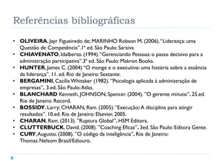 Referências bibliográficas
• OLIVEIRA, Jayr Figueiredo de; MARINHO Robson M. (2006).“Liderança: uma
Questão de Competência”.1ª ed. São Paulo: Saraiva
• CHIAVENATO, Idalberto. (1994).“Gerenciando Pessoas: o passo decisivo para a
administração participativa”.3ª ed. São Paulo: Makron Books.
• HUNTER, James C. (2004) “O monge e o executivo: uma história sobre a essência
da liderança”. 11. ed. Rio de Janeiro: Sextante.
• BERGAMINI, Cacília Whitaker (1982). ”Psicologia aplicada à administração de
empresas”. 3.ed. São Paulo:Atlas.
• BLANCHARD Kenneth, JOHNSON, Spencer. (2004). ”O gerente minuto”. 25.ed.
Rio de Janeiro. Record.
• BOSSIDY, Larry; CHARAN, Ram. (2005).“Execução: A disciplina para atingir
resultados”. 10.ed. Rio de Janeiro: Elsevier, 2005.
• CHARAN, Ram. (2013). ”Ruptura Global”. HSM Editora.
• CLUTTERBUCK, David. (2008). ”Coaching Eficaz”. 3ed. São Paulo: Editora Gente.
• CURY,Augusto. (2008). ”O código da inteligência”. Rio de Janeiro:
Thomas Nelsom Brasil/Ediouro.
 
