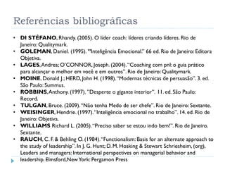 Referências bibliográficas
• DI STÉFANO, Rhandy. (2005). O líder coach: líderes criando líderes. Rio de
Janeiro: Qualitymark.
• GOLEMAN, Daniel. (1995). ”Inteligência Emocional.” 66 ed. Rio de Janeiro: Editora
Objetiva.
• LAGES,Andrea; O’CONNOR, Joseph. (2004).“Coaching com pnl: o guia prático
para alcançar o melhor em você e em outros”. Rio de Janeiro: Qualitymark.
• MOINE, Donald J.; HERD, John H. (1998).“Modernas técnicas de persuasão”. 3. ed.
São Paulo: Summus.
• ROBBINS,Anthony. (1997). ”Desperte o gigante interior”. 11. ed. São Paulo:
Record.
• TULGAN, Bruce. (2009).“Não tenha Medo de ser chefe”. Rio de Janeiro: Sextante.
• WEISINGER, Hendrie. (1997).“Inteligência emocional no trabalho”. 14. ed. Rio de
Janeiro: Objetiva.
• WILLIAMS Richard L. (2005).“Preciso saber se estou indo bem!”. Rio de Janeiro.
Sextante.
• RAUCH, C. F. & Behling O. (1984).“Functionalism: Basis for an alternate approach to
the study of leadership”. In J. G. Hunt; D. M. Hosking & Stewart Schriesheim, (org),
Leaders and managers: International perspectives on managerial behavior and
leadership. Elmsford,NewYork: Pergamon Press
 